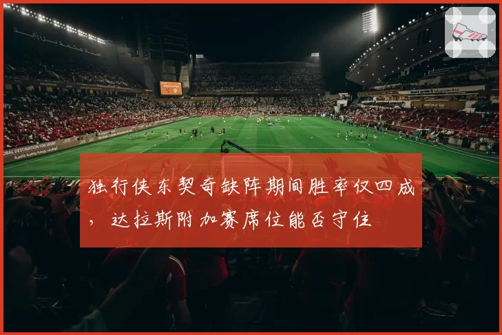 独行侠东契奇缺阵期间胜率仅四成，达拉斯附加赛席位能否守住