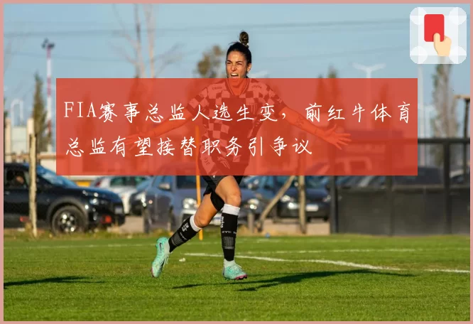 FIA赛事总监人选生变，前红牛体育总监有望接替职务引争议