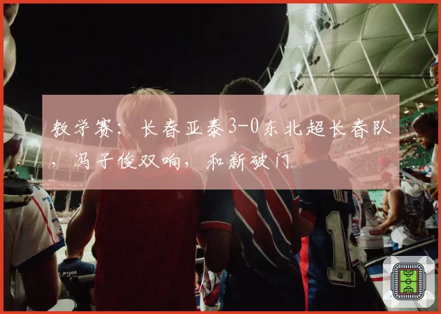 教学赛:长春亚泰3-0东北超长春队,冯子俊双响,和新破门