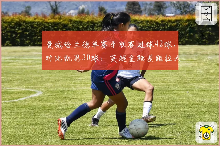 曼城哈兰德单赛季联赛进球42球，对比凯恩30球，英超金靴差距拉大