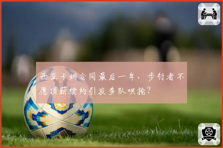 西亚卡姆合同最后一年，步行者不愿顶薪续约引发多队哄抢？