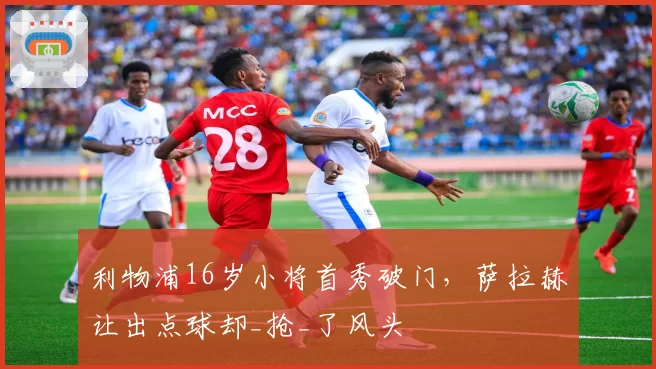 利物浦16岁小将首秀破门，萨拉赫让出点球却_抢_了风头