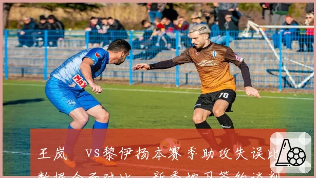 王岚嵚vs黎伊扬本赛季助攻失误比数据全面对比,新秀控卫签约谈判风向标
