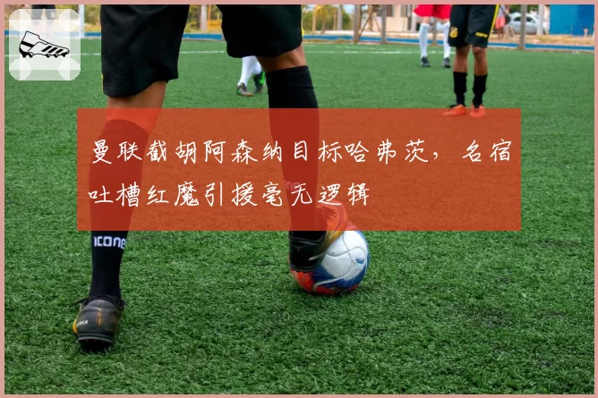 曼联截胡阿森纳目标哈弗茨，名宿吐槽红魔引援毫无逻辑